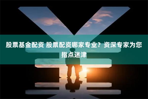 股票基金配资 股票配资哪家专业？资深专家为您指点迷津