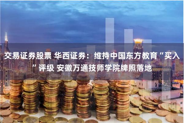 交易证券股票 华西证券：维持中国东方教育“买入”评级 安徽万通技师学院牌照落地