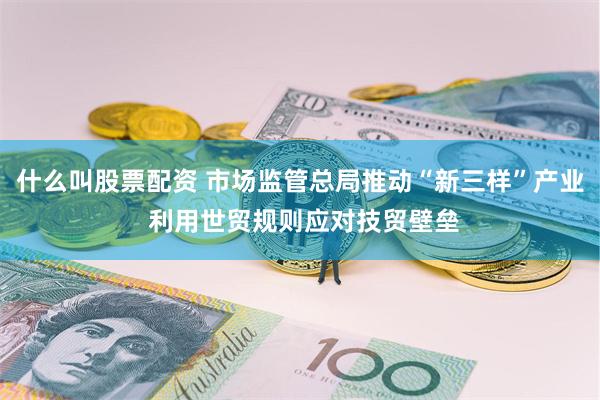 什么叫股票配资 市场监管总局推动“新三样”产业 利用世贸规则应对技贸壁垒