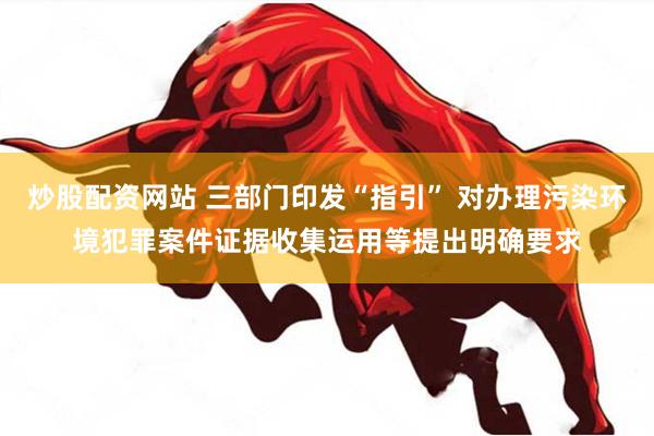 炒股配资网站 三部门印发“指引” 对办理污染环境犯罪案件证据收集运用等提出明确要求