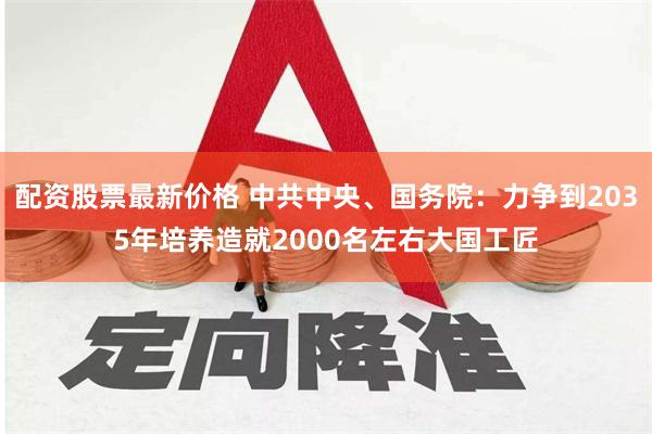 配资股票最新价格 中共中央、国务院：力争到2035年培养造就2000名左右大国工匠