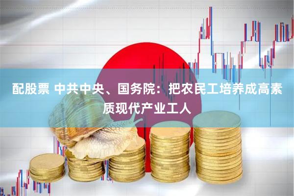 配股票 中共中央、国务院：把农民工培养成高素质现代产业工人