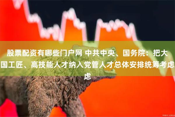 股票配资有哪些门户网 中共中央、国务院：把大国工匠、高技能人才纳入党管人才总体安排统筹考虑