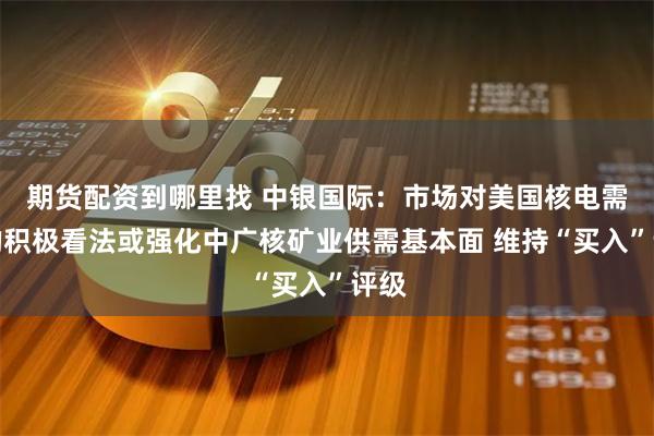 期货配资到哪里找 中银国际：市场对美国核电需求的积极看法或强化中广核矿业供需基本面 维持“买入”评级