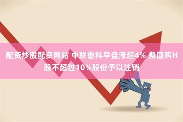配资炒股配资网站 中联重科早盘涨超4% 拟回购H股不超过10%股份予以注销