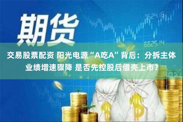 交易股票配资 阳光电源“A吃A”背后：分拆主体业绩增速骤降 是否先控股后借壳上市？