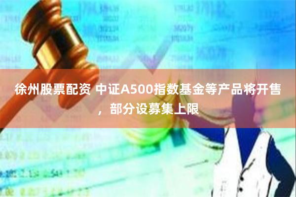徐州股票配资 中证A500指数基金等产品将开售，部分设募集上限