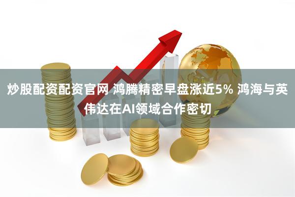 炒股配资配资官网 鸿腾精密早盘涨近5% 鸿海与英伟达在AI领域合作密切