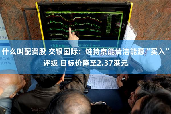 什么叫配资股 交银国际：维持京能清洁能源“买入”评级 目标价降至2.37港元