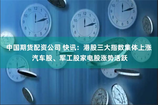 中国期货配资公司 快讯：港股三大指数集体上涨 汽车股、军工股家电股涨势活跃