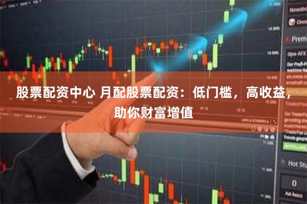 股票配资中心 月配股票配资：低门槛，高收益，助你财富增值