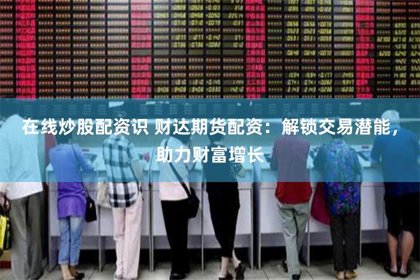 在线炒股配资识 财达期货配资：解锁交易潜能，助力财富增长