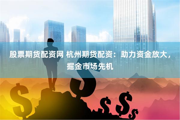 股票期货配资网 杭州期货配资：助力资金放大，掘金市场先机