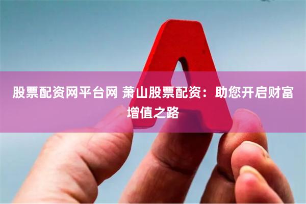 股票配资网平台网 萧山股票配资：助您开启财富增值之路