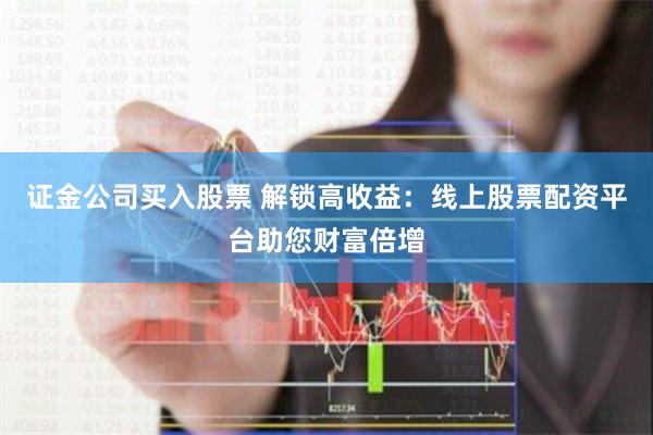 证金公司买入股票 解锁高收益：线上股票配资平台助您财富倍增