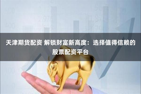 天津期货配资 解锁财富新高度：选择值得信赖的股票配资平台