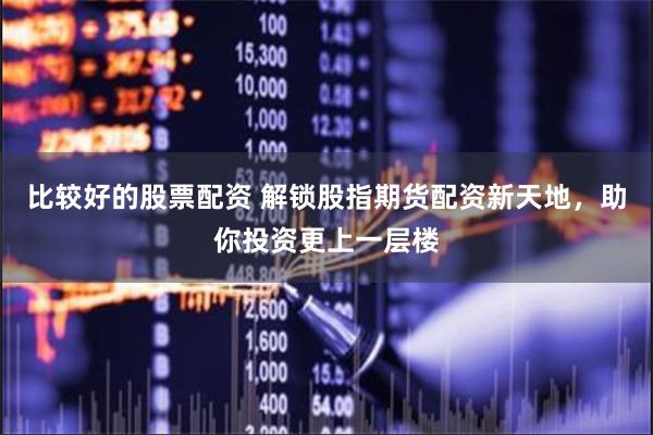 比较好的股票配资 解锁股指期货配资新天地，助你投资更上一层楼