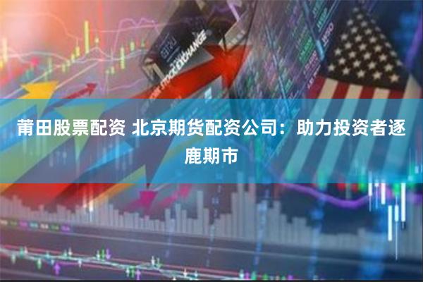 莆田股票配资 北京期货配资公司：助力投资者逐鹿期市