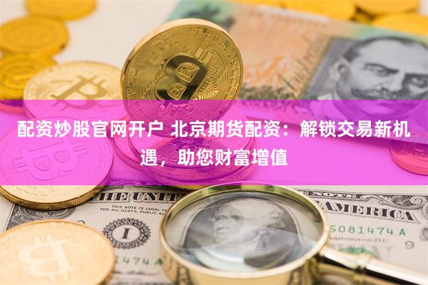 配资炒股官网开户 北京期货配资：解锁交易新机遇，助您财富增值