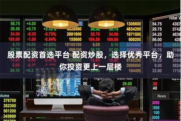 股票配资首选平台 配资炒股，选择优秀平台，助你投资更上一层楼
