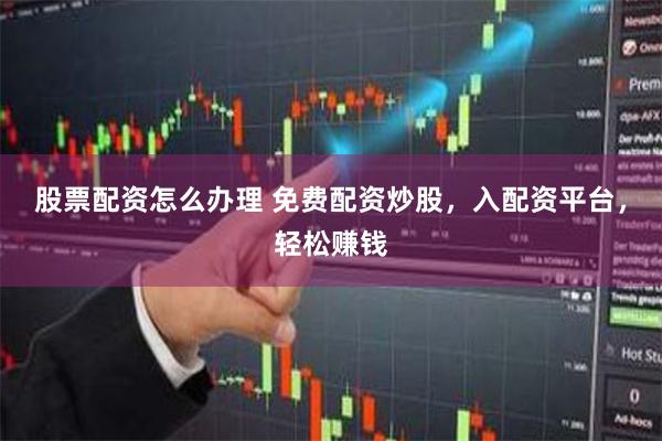 股票配资怎么办理 免费配资炒股，入配资平台，轻松赚钱