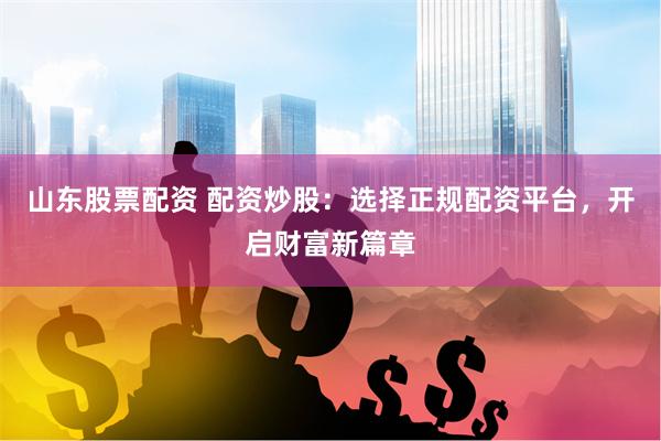 山东股票配资 配资炒股：选择正规配资平台，开启财富新篇章