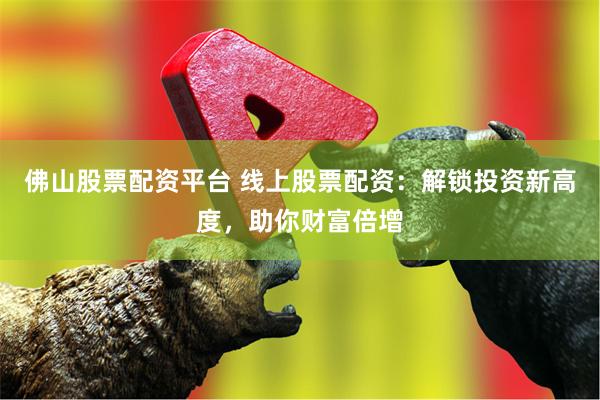 佛山股票配资平台 线上股票配资：解锁投资新高度，助你财富倍增