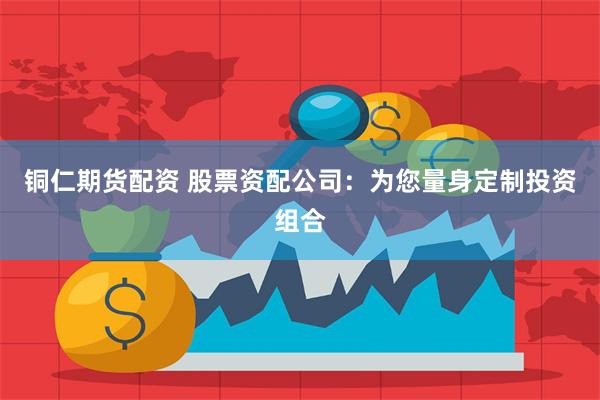 铜仁期货配资 股票资配公司：为您量身定制投资组合