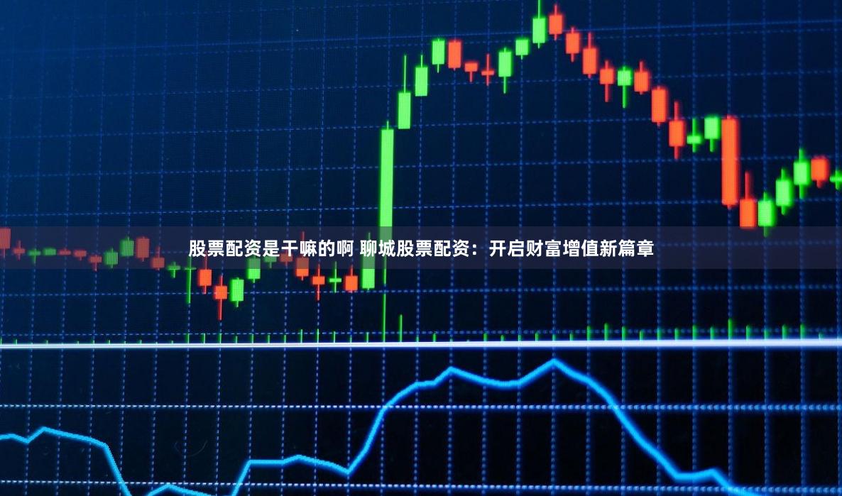 股票配资是干嘛的啊 聊城股票配资：开启财富增值新篇章
