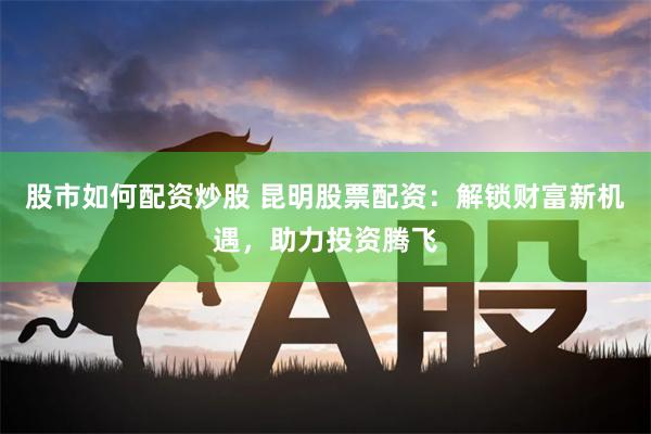 股市如何配资炒股 昆明股票配资：解锁财富新机遇，助力投资腾飞