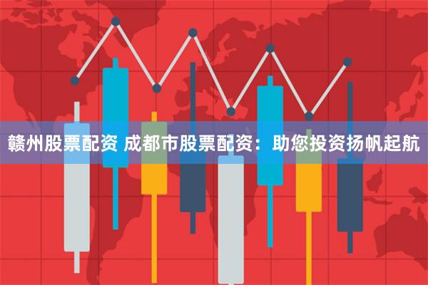 赣州股票配资 成都市股票配资：助您投资扬帆起航