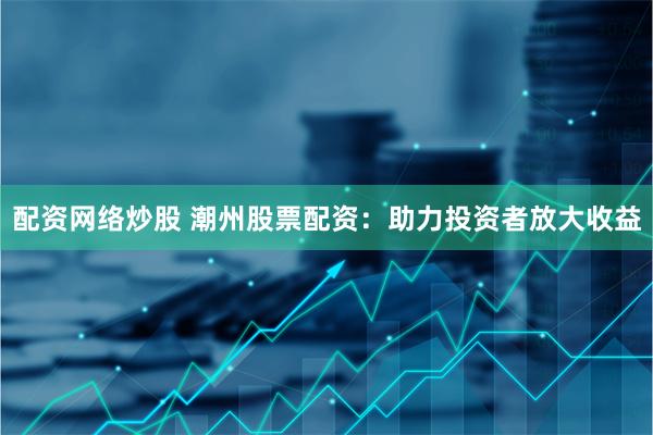 配资网络炒股 潮州股票配资：助力投资者放大收益
