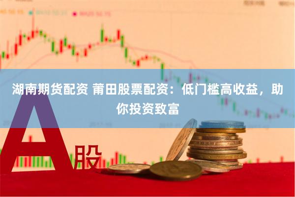 湖南期货配资 莆田股票配资：低门槛高收益，助你投资致富