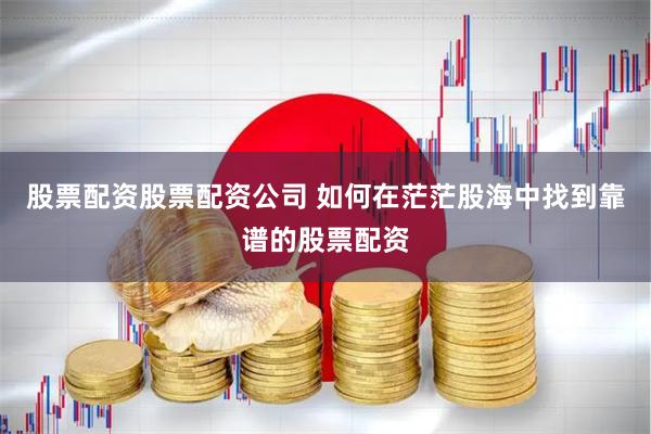 股票配资股票配资公司 如何在茫茫股海中找到靠谱的股票配资