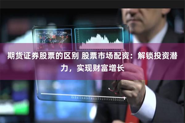 期货证券股票的区别 股票市场配资：解锁投资潜力，实现财富增长