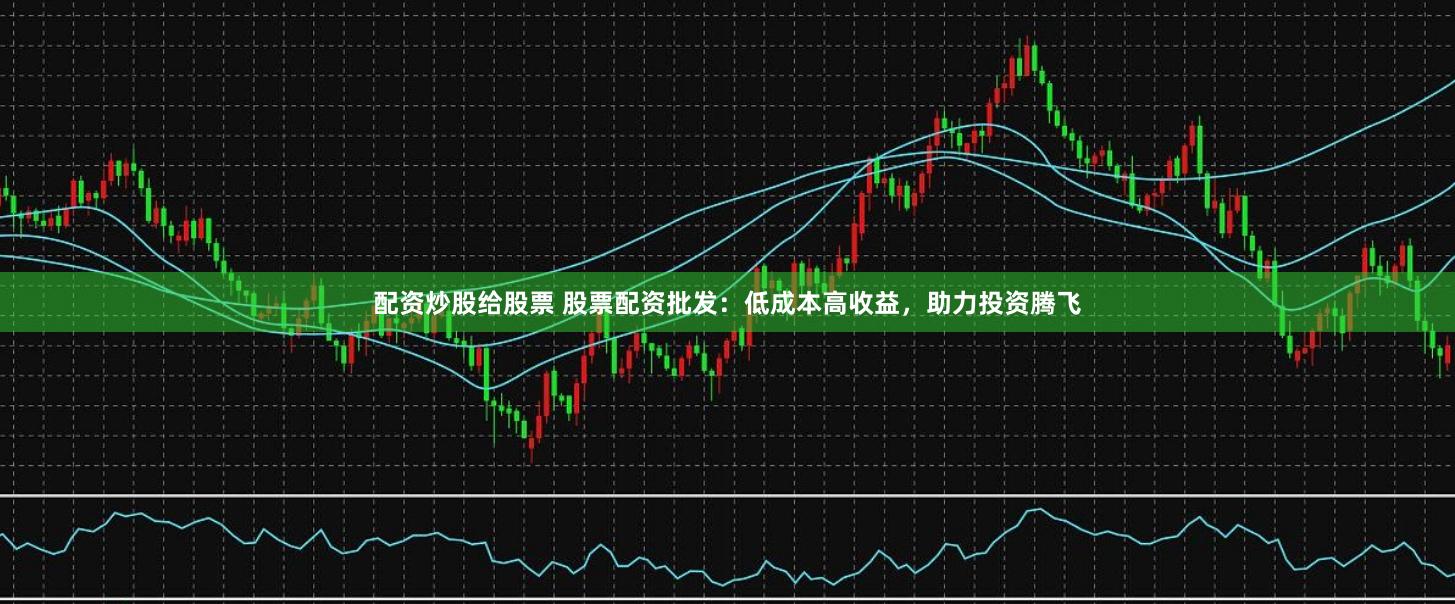 配资炒股给股票 股票配资批发：低成本高收益，助力投资腾飞