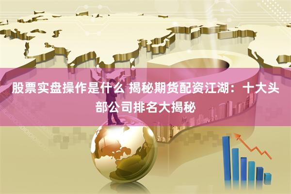 股票实盘操作是什么 揭秘期货配资江湖：十大头部公司排名大揭秘
