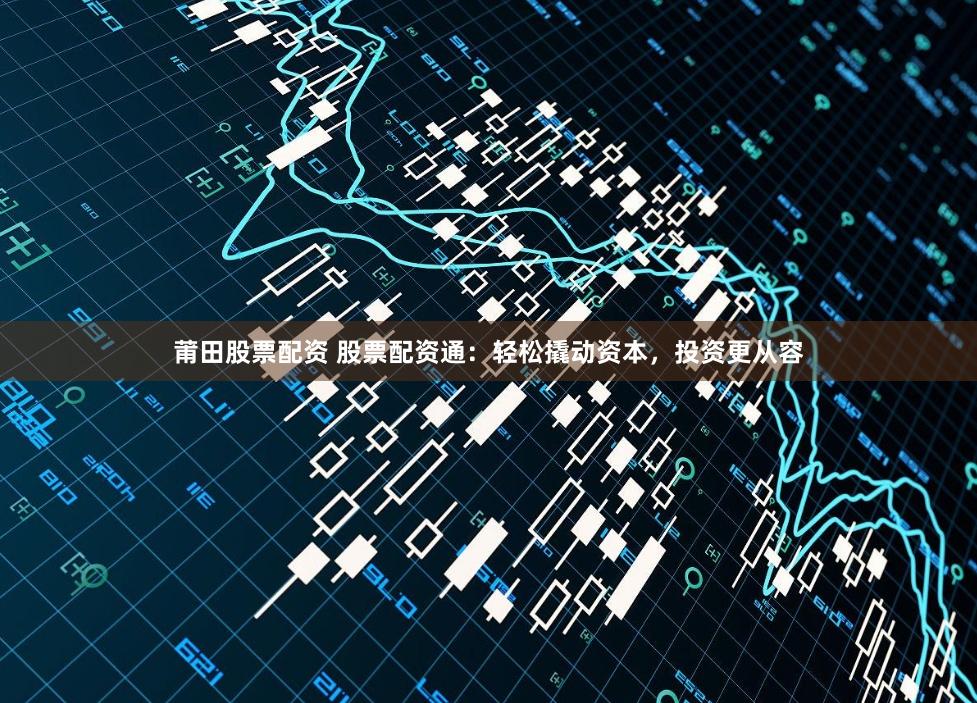 莆田股票配资 股票配资通：轻松撬动资本，投资更从容