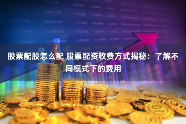 股票配股怎么配 股票配资收费方式揭秘：了解不同模式下的费用