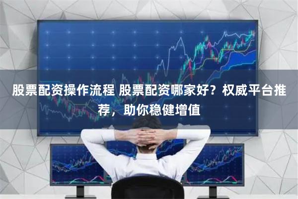 股票配资操作流程 股票配资哪家好?权威平台推荐,助你稳健增值