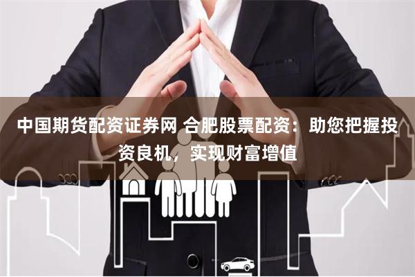 中国期货配资证券网 合肥股票配资：助您把握投资良机，实现财富增值