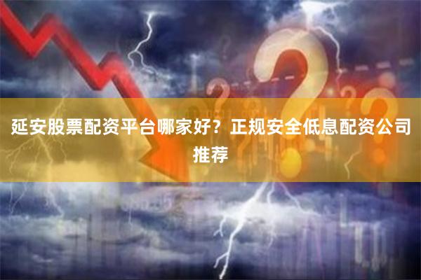 延安股票配资平台哪家好？正规安全低息配资公司推荐