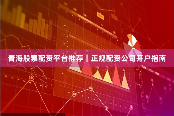 青海股票配资平台推荐｜正规配资公司开户指南